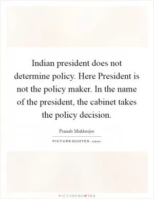Indian president does not determine policy. Here President is not the policy maker. In the name of the president, the cabinet takes the policy decision Picture Quote #1