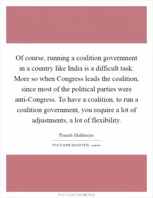 Of course, running a coalition government in a country like India is a difficult task. More so when Congress leads the coalition, since most of the political parties were anti-Congress. To have a coalition, to run a coalition government, you require a lot of adjustments, a lot of flexibility Picture Quote #1