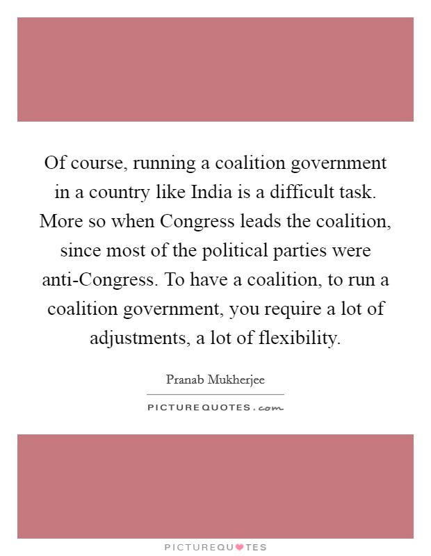 Of course, running a coalition government in a country like India is a difficult task. More so when Congress leads the coalition, since most of the political parties were anti-Congress. To have a coalition, to run a coalition government, you require a lot of adjustments, a lot of flexibility Picture Quote #1