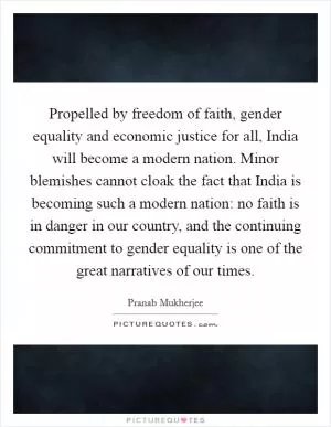 Propelled by freedom of faith, gender equality and economic justice for all, India will become a modern nation. Minor blemishes cannot cloak the fact that India is becoming such a modern nation: no faith is in danger in our country, and the continuing commitment to gender equality is one of the great narratives of our times Picture Quote #1
