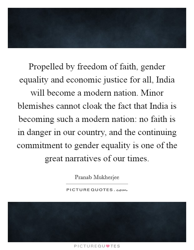 Propelled by freedom of faith, gender equality and economic justice for all, India will become a modern nation. Minor blemishes cannot cloak the fact that India is becoming such a modern nation: no faith is in danger in our country, and the continuing commitment to gender equality is one of the great narratives of our times Picture Quote #1