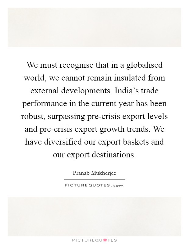 We must recognise that in a globalised world, we cannot remain insulated from external developments. India's trade performance in the current year has been robust, surpassing pre-crisis export levels and pre-crisis export growth trends. We have diversified our export baskets and our export destinations Picture Quote #1