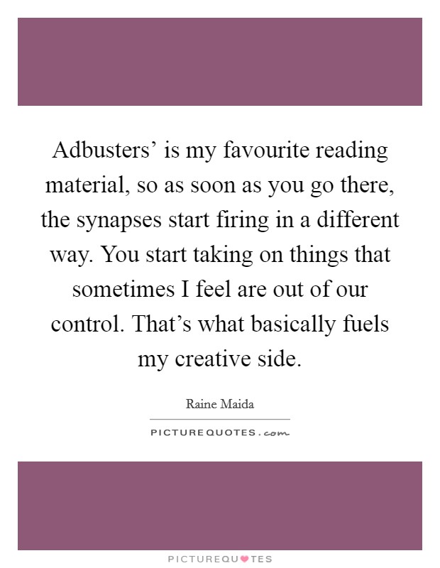 Adbusters' is my favourite reading material, so as soon as you go there, the synapses start firing in a different way. You start taking on things that sometimes I feel are out of our control. That's what basically fuels my creative side Picture Quote #1