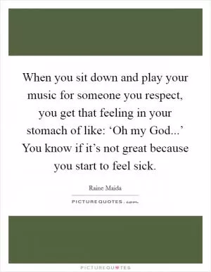 When you sit down and play your music for someone you respect, you get that feeling in your stomach of like: ‘Oh my God...’ You know if it’s not great because you start to feel sick Picture Quote #1