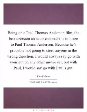 Being on a Paul Thomas Anderson film, the best decision an actor can make is to listen to Paul Thomas Anderson. Because he’s probably not going to steer anyone in the wrong direction. I would always say go with your gut on any other movie set, but with Paul, I would say go with Paul’s gut Picture Quote #1