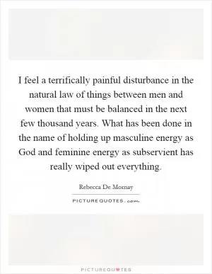 I feel a terrifically painful disturbance in the natural law of things between men and women that must be balanced in the next few thousand years. What has been done in the name of holding up masculine energy as God and feminine energy as subservient has really wiped out everything Picture Quote #1