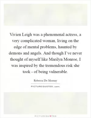 Vivien Leigh was a phenomenal actress, a very complicated woman, living on the edge of mental problems, haunted by demons and angels. And though I’ve never thought of myself like Marilyn Monroe, I was inspired by the tremendous risk she took - of being vulnerable Picture Quote #1