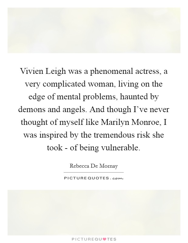 Vivien Leigh was a phenomenal actress, a very complicated woman, living on the edge of mental problems, haunted by demons and angels. And though I've never thought of myself like Marilyn Monroe, I was inspired by the tremendous risk she took - of being vulnerable Picture Quote #1