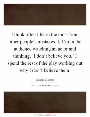 I think often I learn the most from other people’s mistakes. If I’m in the audience watching an actor and thinking, ‘I don’t believe you,’ I spend the rest of the play working out why I don’t believe them Picture Quote #1