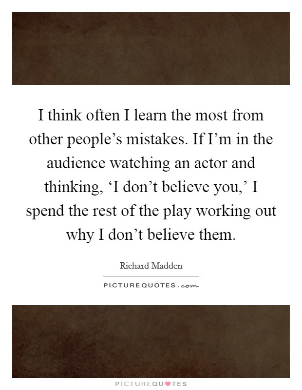 I think often I learn the most from other people's mistakes. If I'm in the audience watching an actor and thinking, ‘I don't believe you,' I spend the rest of the play working out why I don't believe them Picture Quote #1