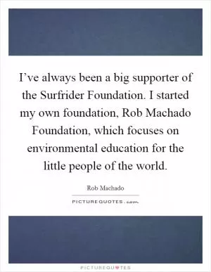 I’ve always been a big supporter of the Surfrider Foundation. I started my own foundation, Rob Machado Foundation, which focuses on environmental education for the little people of the world Picture Quote #1