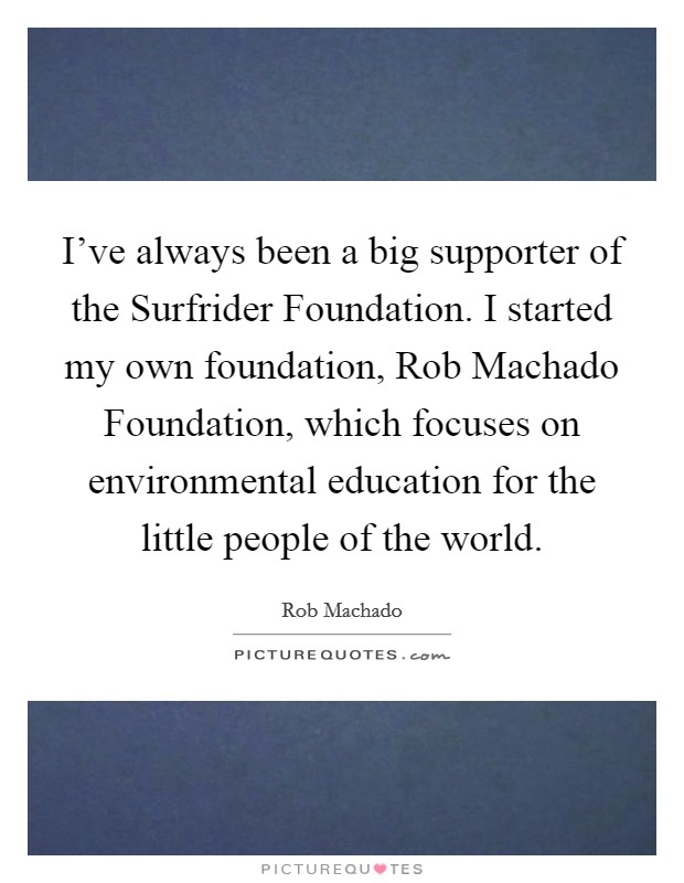 I've always been a big supporter of the Surfrider Foundation. I started my own foundation, Rob Machado Foundation, which focuses on environmental education for the little people of the world Picture Quote #1