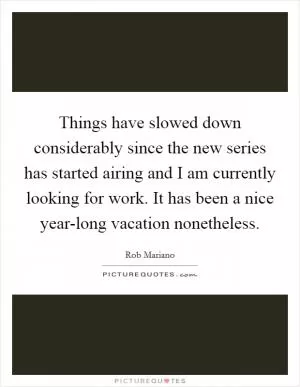 Things have slowed down considerably since the new series has started airing and I am currently looking for work. It has been a nice year-long vacation nonetheless Picture Quote #1