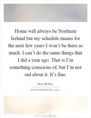 Home will always be Northern Ireland but my schedule means for the next few years I won’t be there as much. I can’t do the same things that I did a year ago. That is I’m something conscious of, but I’m not sad about it. It’s fine Picture Quote #1