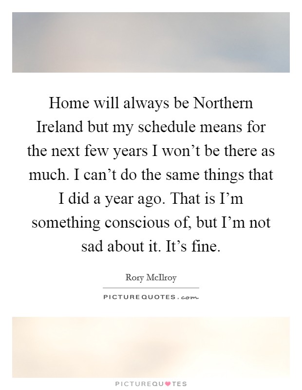 Home will always be Northern Ireland but my schedule means for the next few years I won't be there as much. I can't do the same things that I did a year ago. That is I'm something conscious of, but I'm not sad about it. It's fine Picture Quote #1