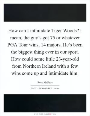 How can I intimidate Tiger Woods? I mean, the guy’s got 75 or whatever PGA Tour wins, 14 majors. He’s been the biggest thing ever in our sport. How could some little 23-year-old from Northern Ireland with a few wins come up and intimidate him Picture Quote #1