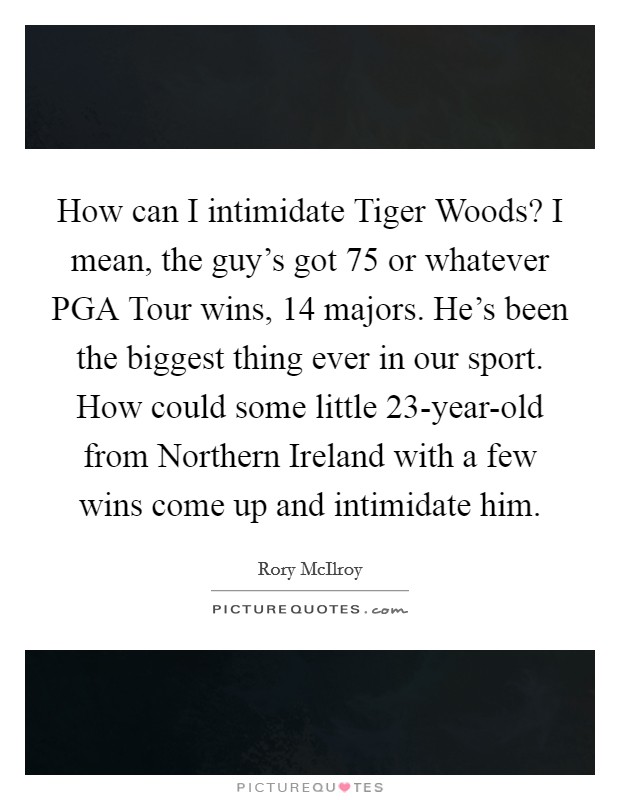 How can I intimidate Tiger Woods? I mean, the guy's got 75 or whatever PGA Tour wins, 14 majors. He's been the biggest thing ever in our sport. How could some little 23-year-old from Northern Ireland with a few wins come up and intimidate him Picture Quote #1
