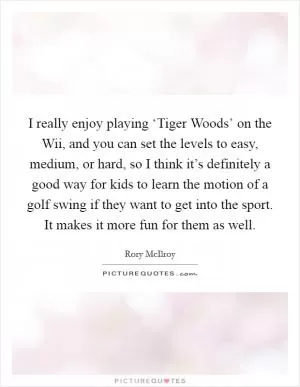I really enjoy playing ‘Tiger Woods’ on the Wii, and you can set the levels to easy, medium, or hard, so I think it’s definitely a good way for kids to learn the motion of a golf swing if they want to get into the sport. It makes it more fun for them as well Picture Quote #1