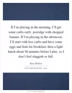 If I’m playing in the morning, I’ll get some carbs early: porridge with chopped banana. If I’m playing in the afternoon, I’ll start with less carbs and have some eggs and fruit for breakfast, then a light lunch about 90 minutes before I play, so I don’t feel sluggish or full Picture Quote #1