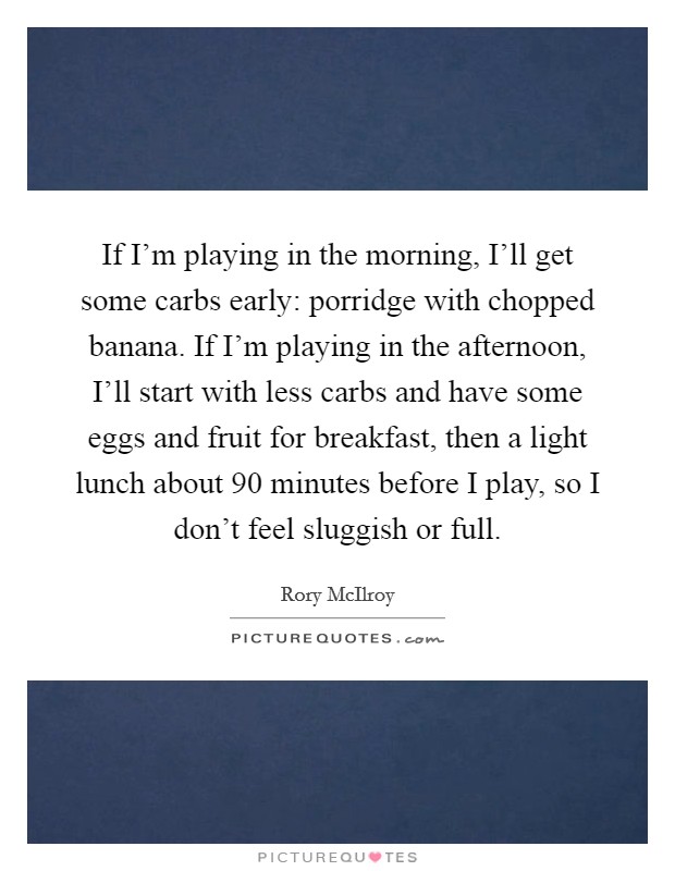 If I'm playing in the morning, I'll get some carbs early: porridge with chopped banana. If I'm playing in the afternoon, I'll start with less carbs and have some eggs and fruit for breakfast, then a light lunch about 90 minutes before I play, so I don't feel sluggish or full Picture Quote #1