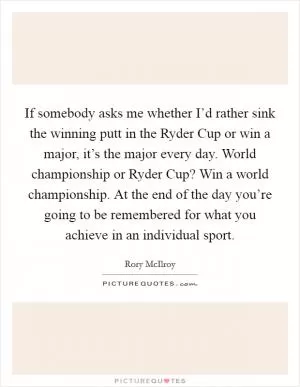 If somebody asks me whether I’d rather sink the winning putt in the Ryder Cup or win a major, it’s the major every day. World championship or Ryder Cup? Win a world championship. At the end of the day you’re going to be remembered for what you achieve in an individual sport Picture Quote #1