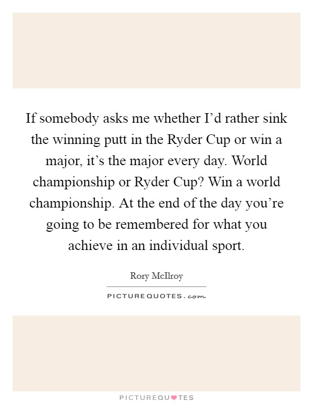 If somebody asks me whether I'd rather sink the winning putt in the Ryder Cup or win a major, it's the major every day. World championship or Ryder Cup? Win a world championship. At the end of the day you're going to be remembered for what you achieve in an individual sport Picture Quote #1