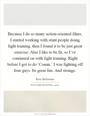 Because I do so many action-oriented films, I started working with stunt people doing fight training, then I found it to be just great exercise. Also I like to be fit, so I’ve continued on with fight training. Right before I got to do ‘Conan,’ I was fighting off four guys. Its great fun. And strange Picture Quote #1