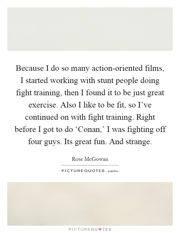 Because I do so many action-oriented films, I started working with stunt people doing fight training, then I found it to be just great exercise. Also I like to be fit, so I've continued on with fight training. Right before I got to do ‘Conan,' I was fighting off four guys. Its great fun. And strange Picture Quote #1