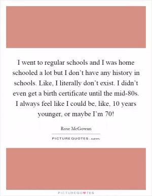I went to regular schools and I was home schooled a lot but I don’t have any history in schools. Like, I literally don’t exist. I didn’t even get a birth certificate until the mid-80s. I always feel like I could be, like, 10 years younger, or maybe I’m 70! Picture Quote #1