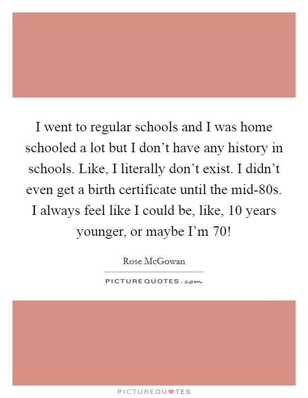 I went to regular schools and I was home schooled a lot but I don't have any history in schools. Like, I literally don't exist. I didn't even get a birth certificate until the mid-80s. I always feel like I could be, like, 10 years younger, or maybe I'm 70! Picture Quote #1