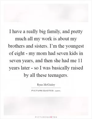 I have a really big family, and pretty much all my work is about my brothers and sisters. I’m the youngest of eight - my mom had seven kids in seven years, and then she had me 11 years later - so I was basically raised by all these teenagers Picture Quote #1
