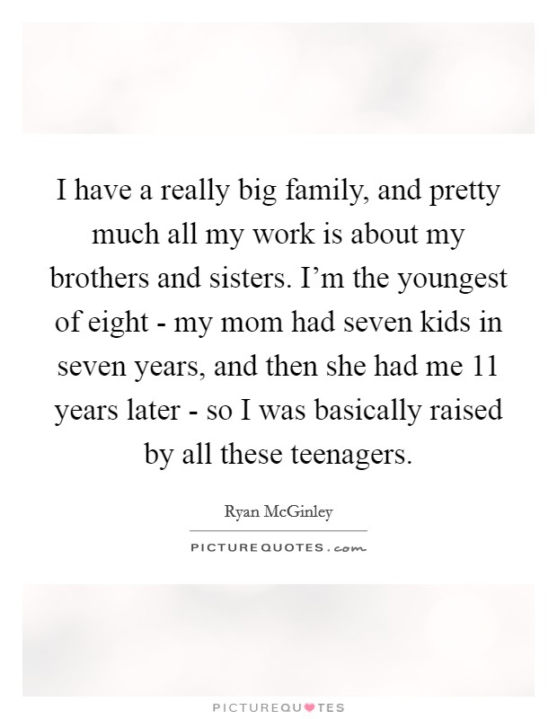 I have a really big family, and pretty much all my work is about my brothers and sisters. I'm the youngest of eight - my mom had seven kids in seven years, and then she had me 11 years later - so I was basically raised by all these teenagers Picture Quote #1