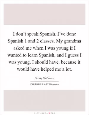 I don’t speak Spanish. I’ve done Spanish 1 and 2 classes. My grandma asked me when I was young if I wanted to learn Spanish, and I guess I was young. I should have, because it would have helped me a lot Picture Quote #1