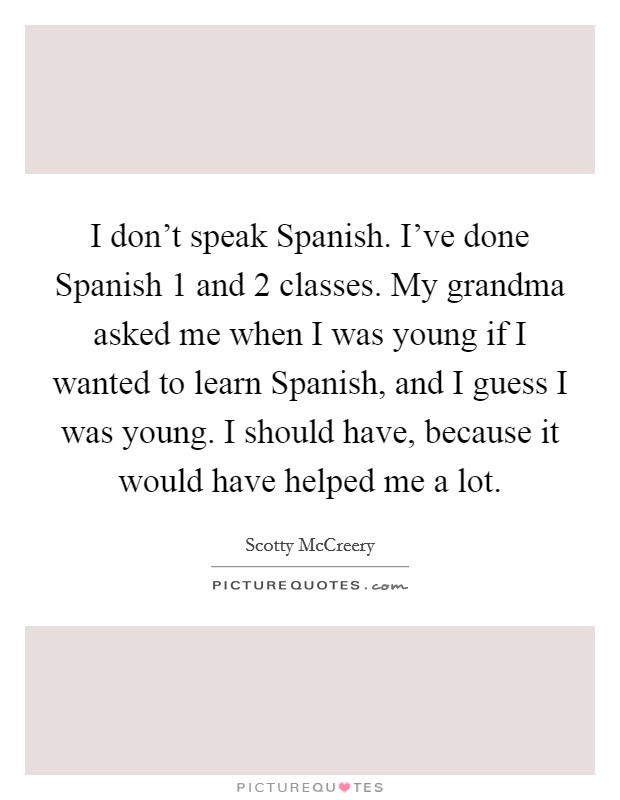 I don't speak Spanish. I've done Spanish 1 and 2 classes. My grandma asked me when I was young if I wanted to learn Spanish, and I guess I was young. I should have, because it would have helped me a lot Picture Quote #1