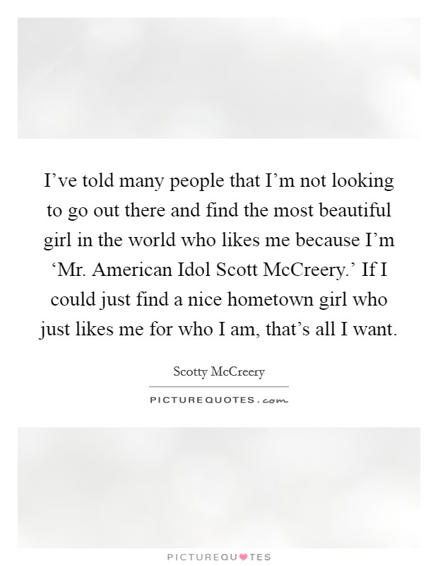 I've told many people that I'm not looking to go out there and find the most beautiful girl in the world who likes me because I'm ‘Mr. American Idol Scott McCreery.' If I could just find a nice hometown girl who just likes me for who I am, that's all I want Picture Quote #1
