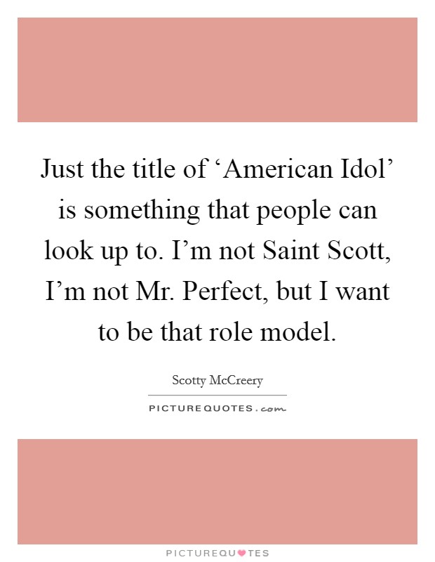 Just the title of ‘American Idol' is something that people can look up to. I'm not Saint Scott, I'm not Mr. Perfect, but I want to be that role model Picture Quote #1