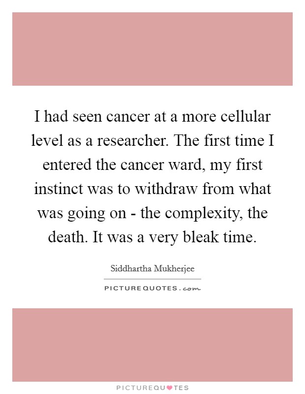 I had seen cancer at a more cellular level as a researcher. The first time I entered the cancer ward, my first instinct was to withdraw from what was going on - the complexity, the death. It was a very bleak time Picture Quote #1