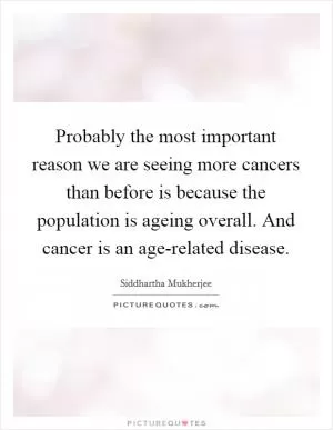 Probably the most important reason we are seeing more cancers than before is because the population is ageing overall. And cancer is an age-related disease Picture Quote #1