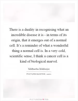 There is a duality in recognising what an incredible disease it is - in terms of its origin, that it emerges out of a normal cell. It’s a reminder of what a wonderful thing a normal cell is. In a very cold, scientific sense, I think a cancer cell is a kind of biological marvel Picture Quote #1