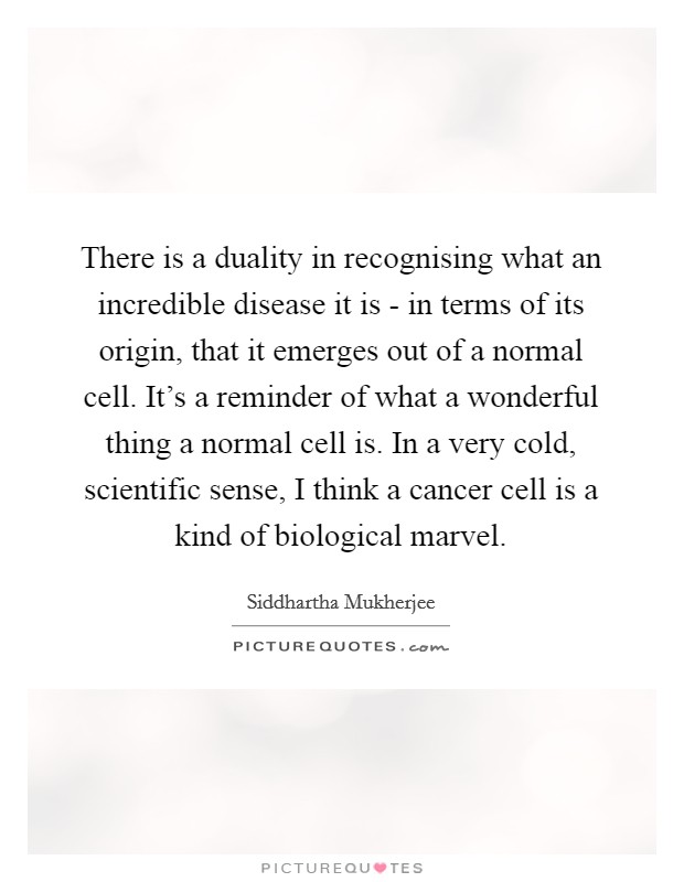 There is a duality in recognising what an incredible disease it is - in terms of its origin, that it emerges out of a normal cell. It's a reminder of what a wonderful thing a normal cell is. In a very cold, scientific sense, I think a cancer cell is a kind of biological marvel Picture Quote #1