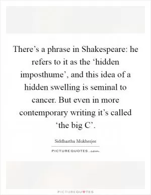 There’s a phrase in Shakespeare: he refers to it as the ‘hidden imposthume’, and this idea of a hidden swelling is seminal to cancer. But even in more contemporary writing it’s called ‘the big C’ Picture Quote #1