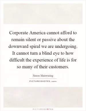 Corporate America cannot afford to remain silent or passive about the downward spiral we are undergoing. It cannot turn a blind eye to how difficult the experience of life is for so many of their customers Picture Quote #1