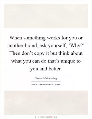 When something works for you or another brand, ask yourself, ‘Why?’ Then don’t copy it but think about what you can do that’s unique to you and better Picture Quote #1