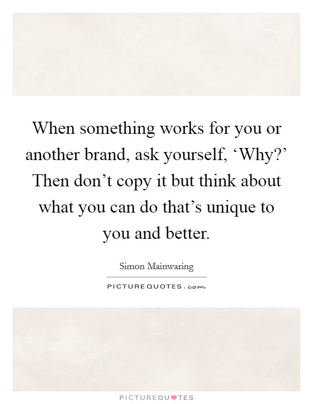 When something works for you or another brand, ask yourself, ‘Why?' Then don't copy it but think about what you can do that's unique to you and better Picture Quote #1