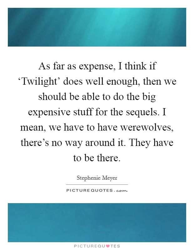 As far as expense, I think if ‘Twilight' does well enough, then we should be able to do the big expensive stuff for the sequels. I mean, we have to have werewolves, there's no way around it. They have to be there Picture Quote #1