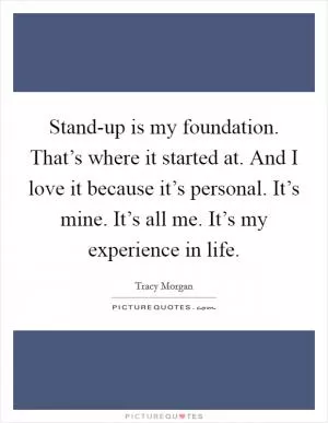 Stand-up is my foundation. That’s where it started at. And I love it because it’s personal. It’s mine. It’s all me. It’s my experience in life Picture Quote #1