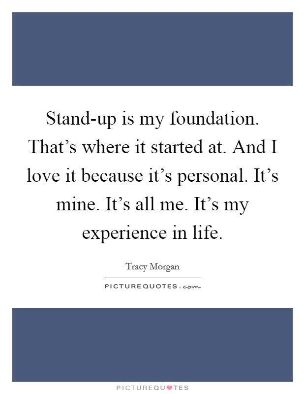 Stand-up is my foundation. That's where it started at. And I love it because it's personal. It's mine. It's all me. It's my experience in life Picture Quote #1