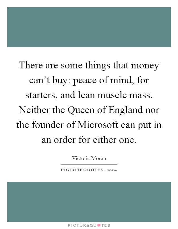 There are some things that money can't buy: peace of mind, for starters, and lean muscle mass. Neither the Queen of England nor the founder of Microsoft can put in an order for either one Picture Quote #1