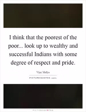 I think that the poorest of the poor... look up to wealthy and successful Indians with some degree of respect and pride Picture Quote #1