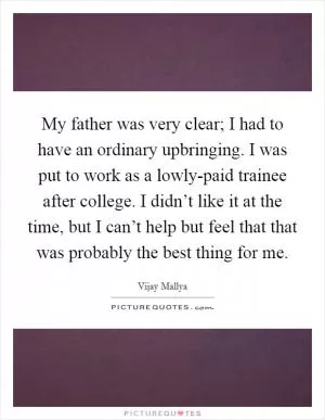 My father was very clear; I had to have an ordinary upbringing. I was put to work as a lowly-paid trainee after college. I didn’t like it at the time, but I can’t help but feel that that was probably the best thing for me Picture Quote #1